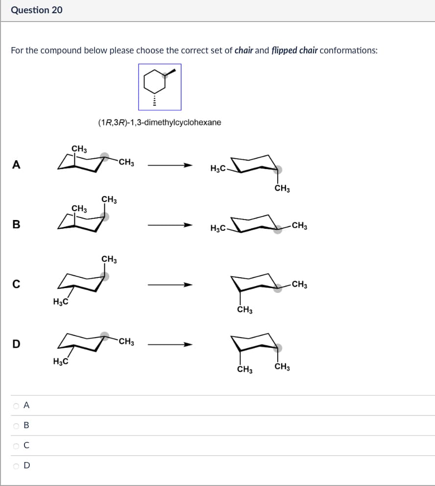 Question 20
For the compound below please choose the correct set of chair and flipped chair conformations:
(1R,3R)-1,3-dimethylcyclohexane
CH3
CH3
A
H3C
CH3
CH3
CH3
CH3
B
H₂C
с
H3C
D
ABCD
OD
H3C
CH3
CH3
CH3
CH3
CH3
CH3