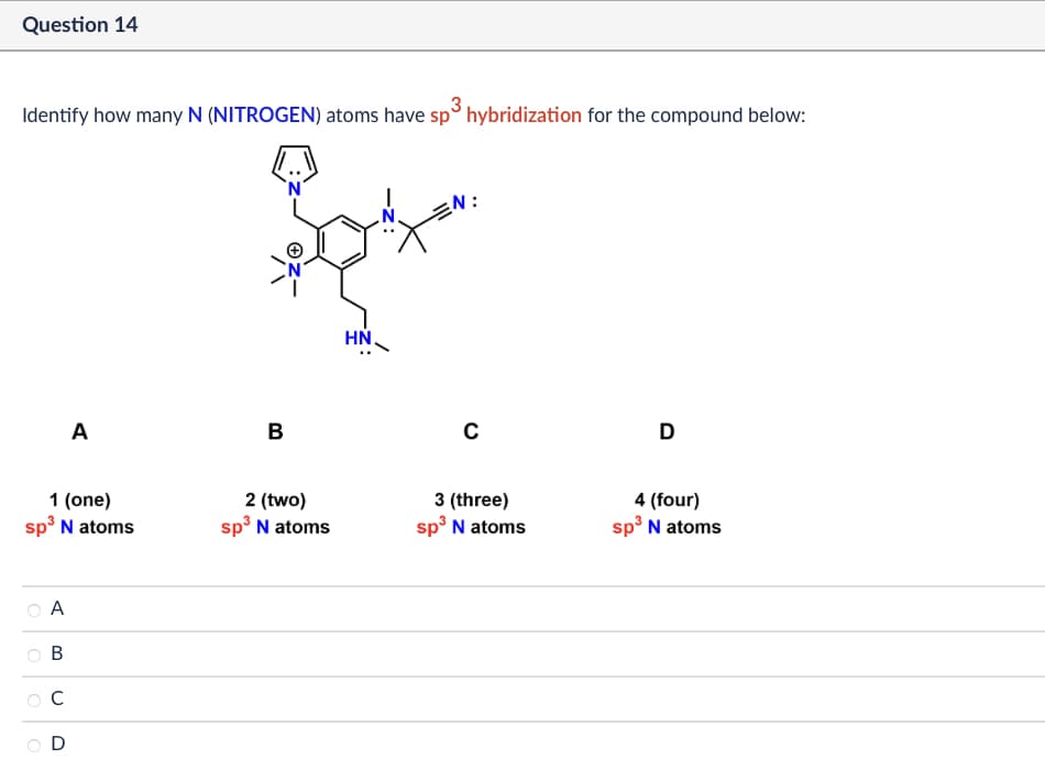 Question 14
Identify how many N (NITROGEN) atoms have sp³ hybridization for the compound below:
N:
A
B
1 (one)
sp³ N atoms
2 (two)
sp³ N atoms
A
B
C
D
HN.
C
D
3 (three)
sp³ N atoms
4 (four)
sp³ N atoms