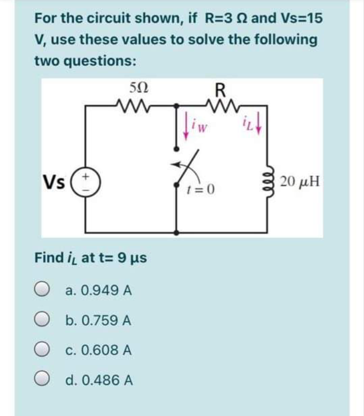 For the circuit shown, if R=3 N and Vs=15
V, use these values to solve the following
two questions:
50
R
liw
Vs
20 μΗ
1= 0
Find i at t= 9 us
a. 0.949 A
O b. 0.759 A
O c. 0.608 A
O d. 0.486 A
