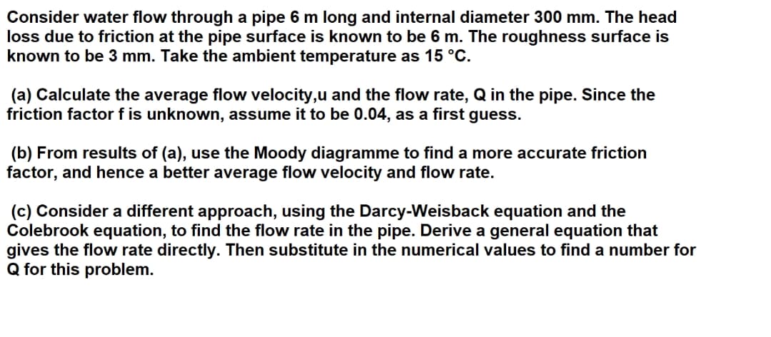 Consider water flow through a pipe 6 m long and internal diameter 300 mm. The head
loss due to friction at the pipe surface is known to be 6 m. The roughness surface is
known to be 3 mm. Take the ambient temperature as 15 °C.
(a) Calculate the average flow velocity,u and the flow rate, Q in the pipe. Since the
friction factor f is unknown, assume it to be 0.04, as a first guess.
(b) From results of (a), use the Moody diagramme to find a more accurate friction
factor, and hence a better average flow velocity and flow rate.
(c) Consider a different approach, using the Darcy-Weisback equation and the
Colebrook equation, to find the flow rate in the pipe. Derive a general equation that
gives the flow rate directly. Then substitute in the numerical values to find a number for
Q for this problem.