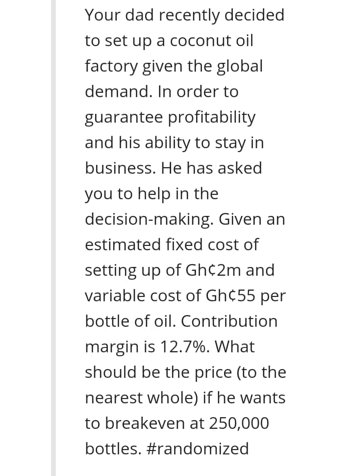 Your dad recently decided
to set up a coconut oil
factory given the global
demand. In order to
guarantee profitability
and his ability to stay in
business. He has asked
you to help in the
decision-making. Given an
estimated fixed cost of
setting up of Gh¢2m and
variable cost of Gh¢55 per
bottle of oil. Contribution
margin is 12.7%. What
should be the price (to the
nearest whole) if he wants
to breakeven at 250,000
bottles. #randomized
