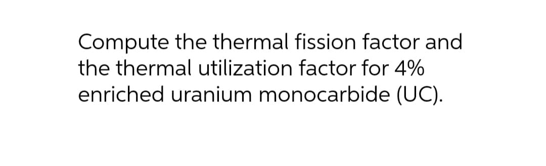 Compute the thermal fission factor and
the thermal utilization factor for 4%
enriched uranium monocarbide (UC).
