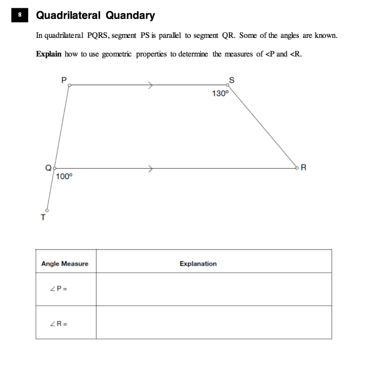 Quadrilateral Quandary
In quadrilateral PQRS, segment PS is parallel to segment QR. Some of the angles are known.
Explain how to use geometric properties to determine the measures of <P and <R.
P.
130°
R
100°
Angle Measure
Explanation
ZP =
ZR =
