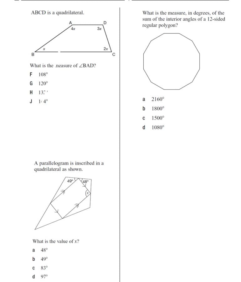 ABCD is a quadrilateral.
What is the measure, in degrees, of the
sum of the interior angles of a 12-sided
regular polygon?
A
4x
3x
2x
B
What is the neasure of ZBAD?
F
108°
G 120°
H 137'
a
2160°
J
1/ 4°
b
1800°
1500°
d 1080°
A parallelogram is inscribed in a
quadrilateral as shown.
49
48°
What is the value of x?
a
48°
b 49°
83°
d 97°
