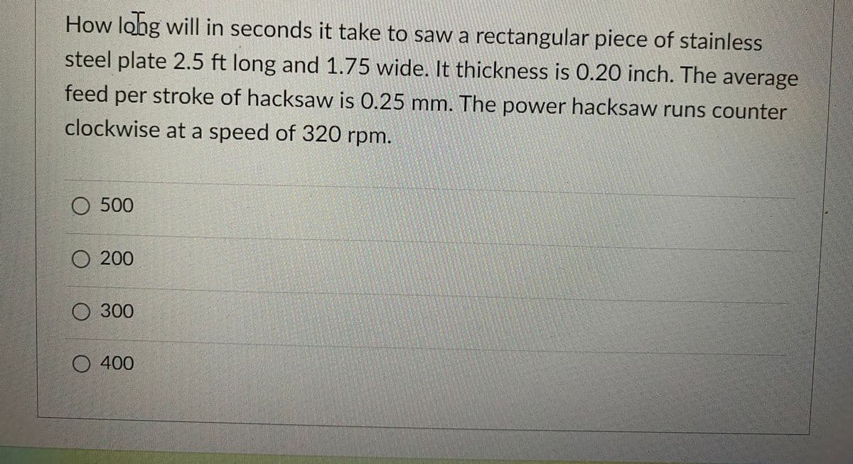 How long will in seconds it take to saw a rectangular piece of stainless
steel plate 2.5 ft long and 1.75 wide. It thickness is 0.20 inch. The average
feed per stroke of hacksaw is 0.25 mm. The power hacksaw runs counter
clockwise at a speed of 320 rpm.
500
O 200
300
400