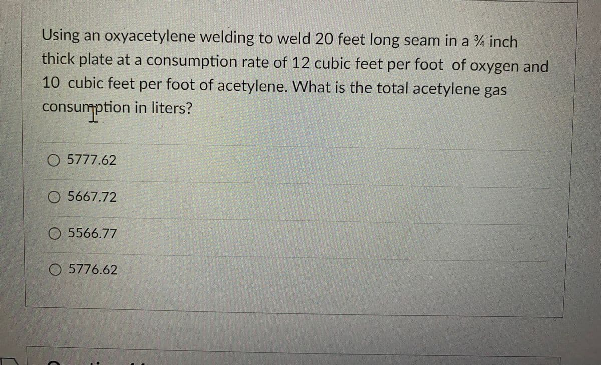 Using an oxyacetylene welding to weld 20 feet long seam in a ¾ inch
thick plate at a consumption rate of 12 cubic feet per foot of oxygen and
10 cubic feet per foot of acetylene. What is the total acetylene gas
consumption in liters?
O5777.62
O5667.72
5566.77
5776.62