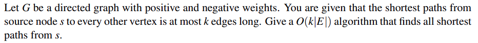 Let G be a directed graph with positive and negative weights. You are given that the shortest paths from
source node s to every other vertex is at most k edges long. Give a O(k|E|) algorithm that finds all shortest
paths from s.
