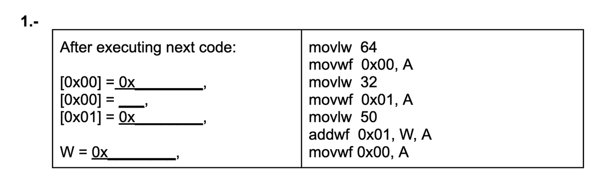 1.-
After executing next code:
movlw 64
movwf 0x00, A
[0x00]:
[Ох00]
= Ox
= 0x
movlw 32
movwf 0x01, A
movlw 50
addwf 0x01, W, A
movwf 0x00, A
[Ох01]:
W = 0x
