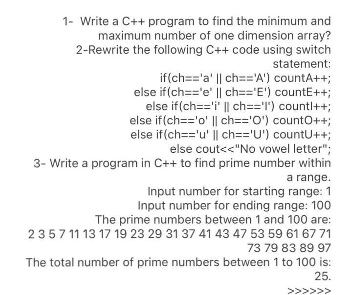 1- Write a C++ program to find the minimum and
maximum number of one dimension array?
2-Rewrite the following C++ code using switch
statement:
if(ch=='a' || ch=='A') countA++;
else if (ch=='e' || ch=='E') countE++;
else if (ch=='i' || ch=='l') countl++;
else if (ch=='o' || ch=='O') countO++;
else if (ch=='u' || ch=='U') countU++;
else cout<<"No vowel letter";
3- Write a program in C++ to find prime number within
a range.
Input number for starting range: 1
Input number for ending range: 100
The prime numbers between 1 and 100 are:
2357 11 13 17 19 23 29 31 37 41 43 47 53 59 61 67 71
73 79 83 89 97
The total number of prime numbers between 1 to 100 is:
25.
>>>>>>
