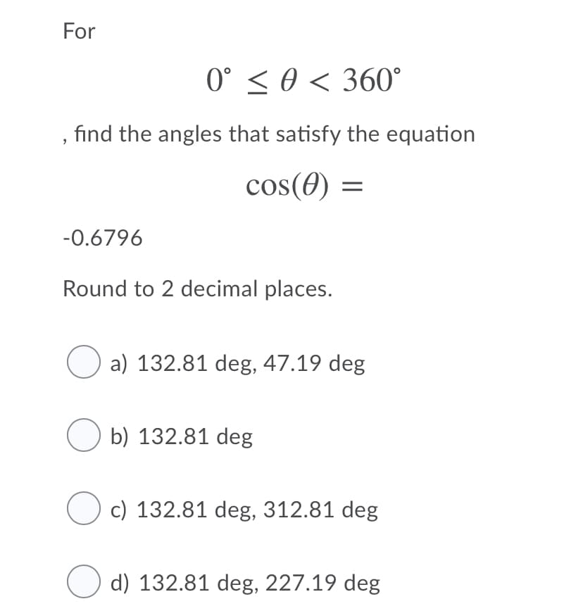 For
0° < 0 < 360°
find the angles that satisfy the equation
cos(0) =
-0.6796
Round to 2 decimal places.
a) 132.81 deg, 47.19 deg
O b) 132.81 deg
c) 132.81 deg, 312.81 deg
O d) 132.81 deg, 227.19 deg
