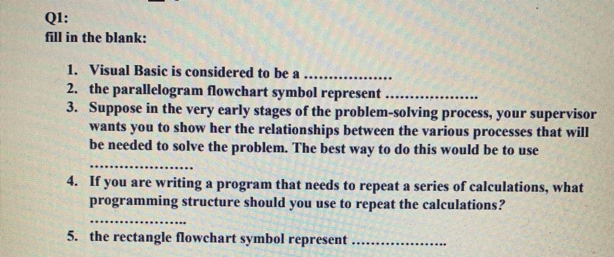 Ql:
fill in the blank:
1. Visual Basic is considered to be a
2. the parallelogram flowchart symbol represent
3. Suppose in the very early stages of the problem-solving process, your supervisor
wants you to show her the relationships between the various processes that will
be needed to solve the problem. The best way to do this would be to use
4. If you are writing a program that needs to repeat a series of calculations, what
programming structure should you use to repeat the calculations?
5. the rectangle flowchart symbol represent
