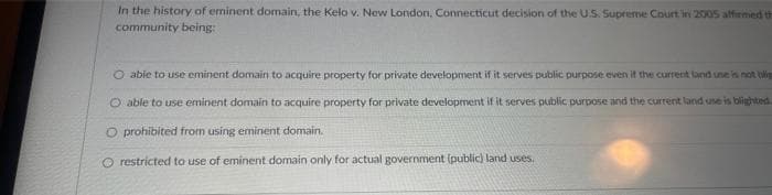 In the history of eminent domain, the Kelo v. New London, Connecticut decision of the U.S. Supreme Court in 2005 affirmed th
community being:
O able to use eminent domain to acquire property for private development if it serves public purpose even if the current land use is not ti
O able to use eminent domain to acquire property for private development if it serves public purpose and the current land use is blighted.
O prohibited from using eminent domain.
O restricted to use of eminent domain only for actual government (public) land uses.