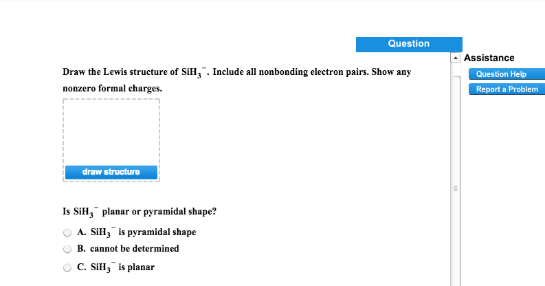 Draw the Lewis structure of SiH3. Include all nonbonding electron pairs. Show any
nonzero formal charges.
draw structure
Question
Is SiH, planar or pyramidal shape?
A. SiH3 is pyramidal shape
B. cannot be determined
C. SiH3 is planar
Assistance
Question Help
Report a Problem