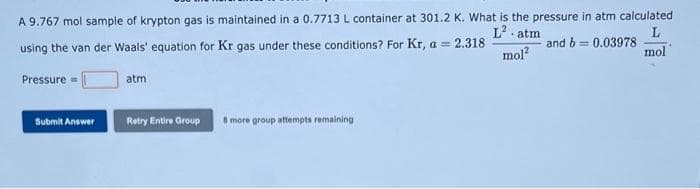 A 9.767 mol sample of krypton gas is maintained in a 0.7713 L container at 301.2 K. What is the pressure in atm calculated
L² atm
L
using the van der Waals' equation for Kr gas under these conditions? For Kr, a = 2.318
and b= 0.03978
mol²
mol
Pressure
Submit Answer
atm
Retry Entire Group
8 more group attempts remaining