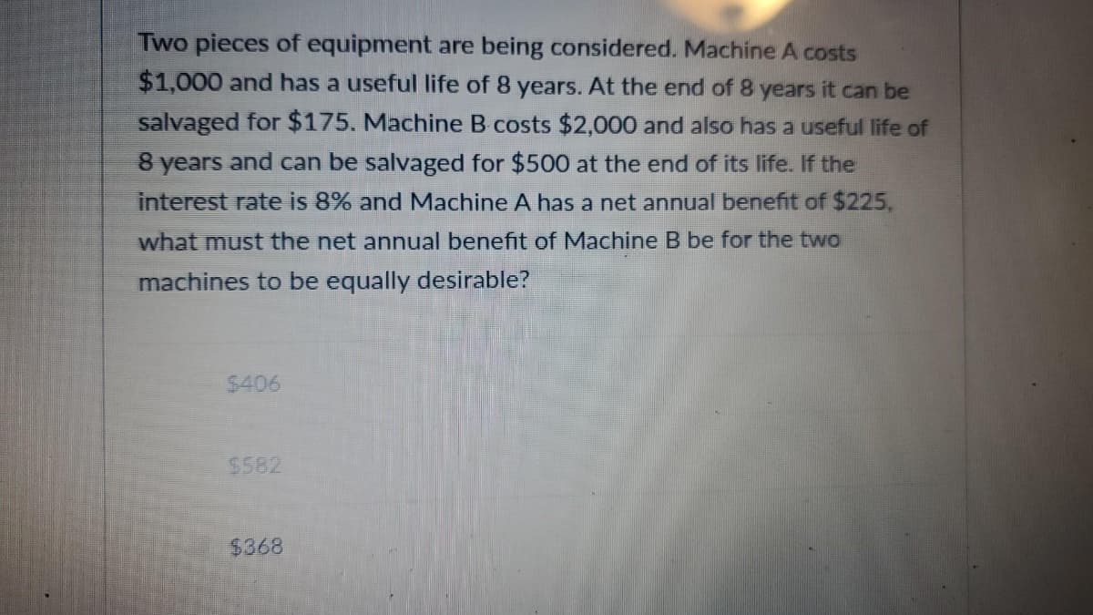 Two pieces of equipment are being considered. Machine A costs
$1,000 and has a useful life of 8 years. At the end of 8 years it can be
salvaged for $175. Machine B costs $2,000 and also has a useful life of
8 years and can be salvaged for $500 at the end of its life. If the
interest rate is 8% and Machine A has a net annual benefit of $225,
what must the net annual benefit of Machine B be for the two
machines to be equally desirable?
$406
$582
$368