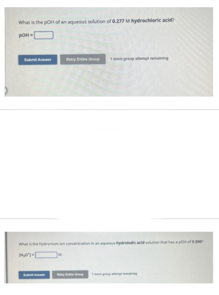 What is the pOH of an aqueous solution of 0.277 M hydrochloric acid?
pOH =
Submit Answer
What is the hydronium ion concentration in an aqueous hydrolodic acid solution that has a pOH of 9.3907
[H₂0]=
Submit Answer
Retry Entire Group 1 more group attempt remaining
M
Retry Entire Group
1 more group attempt remaining
