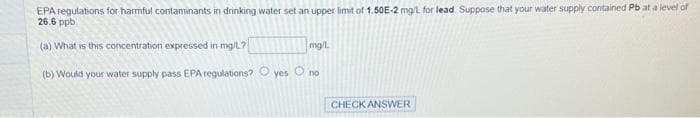 EPA regulations for harmful contaminants in drinking water set an upper limit of 1.50E-2 mg/L for lead. Suppose that your water supply contained Pb at a level of
26.6 ppb
(a) What is this concentration expressed in mg/L?
(b) Would your water supply pass EPA regulations? yes no
mg/L
CHECK ANSWER