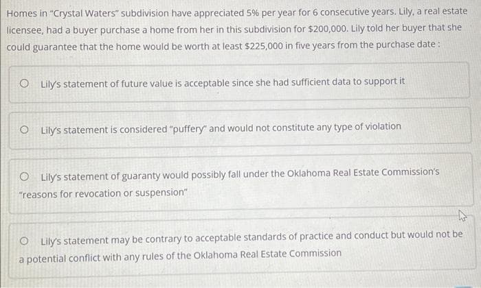 Homes in "Crystal Waters" subdivision have appreciated 5% per year for 6 consecutive years. Lily, a real estate
licensee, had a buyer purchase a home from her in this subdivision for $200,000. Lily told her buyer that she
could guarantee that the home would be worth at least $225,000 in five years from the purchase date:
O Lily's statement of future value is acceptable since she had sufficient data to support it
O Lily's statement is considered "puffery" and would not constitute any type of violation
O Lily's statement of guaranty would possibly fall under the Oklahoma Real Estate Commission's
"reasons for revocation or suspension"
O Lily's statement may be contrary to acceptable standards of practice and conduct but would not be
a potential conflict with any rules of the Oklahoma Real Estate Commission