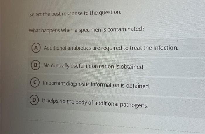 Select the best response to the question.
What happens when a specimen is contaminated?
(A) Additional antibiotics are required to treat the infection.
B) No clinically useful information is obtained.
C) Important diagnostic information is obtained.
D) It helps rid the body of additional pathogens.