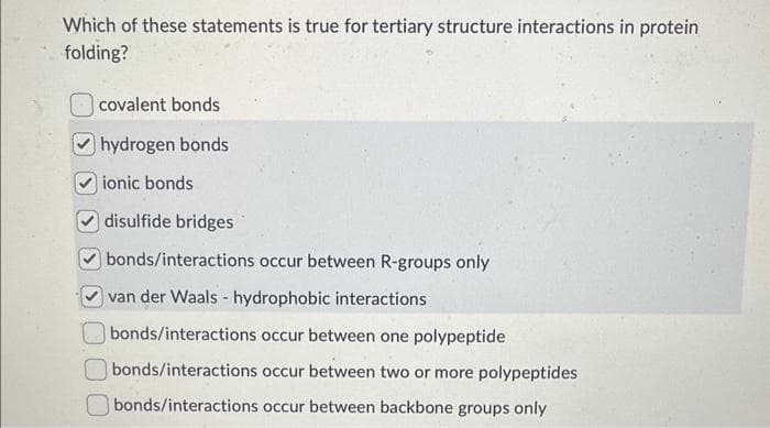 Which of these statements is true for tertiary structure interactions in protein
folding?
covalent bonds
hydrogen bonds
ionic bonds
disulfide bridges
bonds/interactions occur between R-groups only
van der Waals - hydrophobic interactions
bonds/interactions occur between one polypeptide
bonds/interactions occur between two or more polypeptides
bonds/interactions occur between backbone groups only