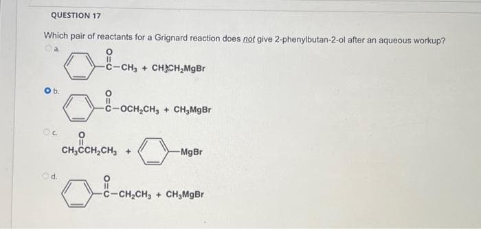 QUESTION 17
Which pair of reactants for a Grignard reaction does not give 2-phenylbutan-2-ol after an aqueous workup?
Ⓒa.
b.
Oc
d.
-C-CH3 + CHACH₂MgBr
-C-OCH₂CH3 CH₂MgBr
CH₂CCH₂CH3 +
-MgBr
-CH₂CH₂
-CH₂CH3 CH₂MgBr