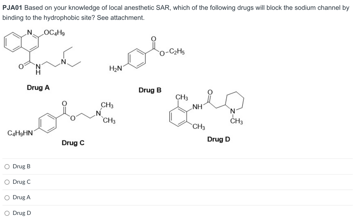 PJA01 Based on your knowledge of local anesthetic SAR, which of the following drugs will block the sodium channel by
binding to the hydrophobic site? See attachment.
N. LOC4H9
Drug A
C4H9HN
Drug B
O Drug C
Drug A
O Drug D
سلب
Drug C
H₂N
CH3
obe
CH3
O-C₂H5
Drug B
CH3
NH
CH3
Drug D
N
CH3