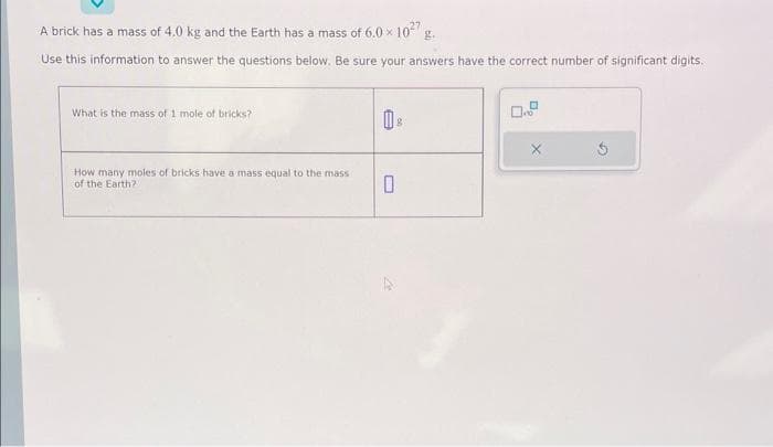 A brick has a mass of 4.0 kg and the Earth has a mass of 6.0 x 10²7 g.
Use this information to answer the questions below. Be sure your answers have the correct number of significant digits.
What is the mass of 1 mole of bricks?
How many moles of bricks have a mass equal to the massi
of the Earth?
0 8
0
X