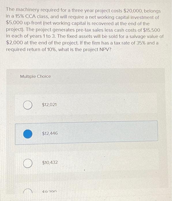 The machinery required for a three year project costs $20,000, belongs
in a 15% CCA class, and will require a net working capital investment of
$5,000 up-front (net working capital is recovered at the end of the
project). The project generates pre-tax sales less cash costs of $15,500
in each of years 1 to 3. The fixed assets will be sold for a salvage value of
$2,000 at the end of the project. If the firm has a tax rate of 35% and a
required return of 10%, what is the project NPV?
Multiple Choice
O $12,021
$12,446
$10,432
to 200