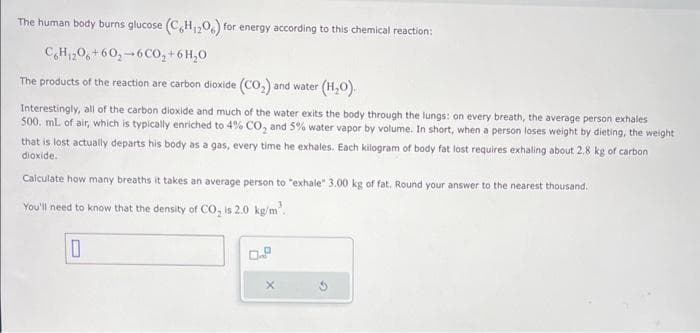 The human body burns glucose (C6H₁2O6) for energy according to this chemical reaction:
C6H₁206+60₂-6CO₂ + 6H₂O
The products of the reaction are carbon dioxide (CO₂) and water (H₂O).
Interestingly, all of the carbon dioxide and much of the water exits the body through the lungs: on every breath, the average person exhales
500. mL of air, which is typically enriched to 4% CO₂ and 5% water vapor by volume. In short, when a person loses weight by dieting, the weight
that is lost actually departs his body as a gas, every time he exhales. Each kilogram of body fat lost requires exhaling about 2.8 kg of carbon
dioxide.
Calculate how many breaths it takes an average person to "exhale" 3.00 kg of fat. Round your answer to the nearest thousand.
You'll need to know that the density of CO₂ is 2.0 kg/m³.
0
X