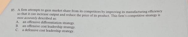 85. A firm attempts to gain market share from its competitors by improving its manufacturing efficiency
so that it can increase output and reduce the price of its product. This firm's competitive strategy is
most accurately described as:
A. an offensive differentiation strategy.
B. an offensive cost leadership strategy.
C. a defensive cost leadership strategy.