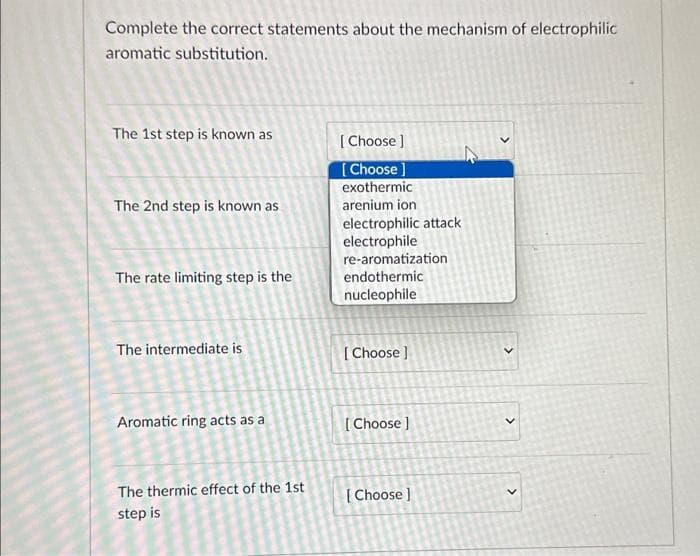 Complete the correct statements about the mechanism of electrophilic
aromatic substitution.
The 1st step is known as
The 2nd step is known as
The rate limiting step is the
The intermediate is
Aromatic ring acts as a
The thermic effect of the 1st
step is
[Choose ]
[Choose ]
exothermic
arenium ion
electrophilic attack
electrophile
re-aromatization
endothermic
nucleophile
[Choose ]
[Choose ]
[Choose]
>
<
>