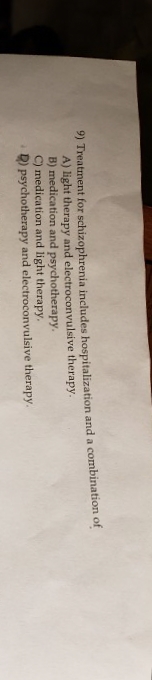 9) Treatment for schizophrenia includes hospitalization and a combination of
A) light therapy and electroconvulsive therapy.
B) medication and psychotherapy.
C) medication and light therapy.
D) psychotherapy and electroconvulsive therapy.