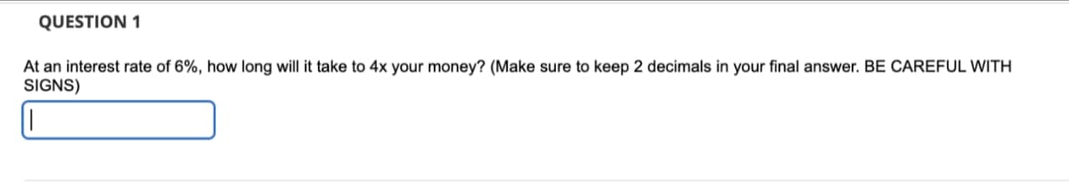 QUESTION 1
At an interest rate of 6%, how long will it take to 4x your money? (Make sure to keep 2 decimals in your final answer. BE CAREFUL WITH
SIGNS)