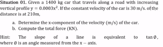 Situation 01. Given a 1400 kg car that travels along a road with increasing
vertical profile y = 0.0003x². If the constant velocity of the car is 30 m/s. of the
distance is at 210m,
a. Determine the x-component of the velocity (m/s) of the car.
b. Compute the total force (KN).
Hint:
The
of a
line
is
equivalent
slope
where Ø is an angle measured from the x – axis.
to
tan Ø,
