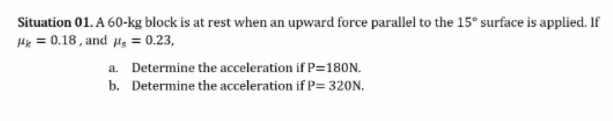 Situation 01. A 60-kg block is at rest when an upward force parallel to the 15° surface is applied. If
Hk = 0.18 , and Hs = 0.23,
a. Determine the acceleration if P=180N.
b. Determine the acceleration if P= 320N.
