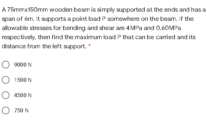 A 75mmx150mm wooden beam is simply supported at the ends and has a
span of 6m. It supports a point load P somewhere on the beam. If the
allowable stresses for bending and shear are 4MPa and 0.60MPA
respectively, then find the maximum load P that can be carried and its
distance from the left support. *
9000 N
1500 N
4500 N
750 N
