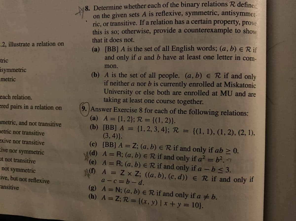 8. Determine whether each of the binary relations R definer
on the given sets A is reflexive, symmetric, antisymmet
ric, or transitive. If a relation has a certain property, prove
this is so; otherwise, provide a counterexample to show
that it does not.
(a) [BB] A is the set of all English words; (a, b) ER if
and only if a and b have at least one letter in com-
.2, illustrate a relation on
tric
mon.
(b) A is the set of all people. (a, b) e R if and only
if neither a nor b is currently enrolled at Miskatonic
University or else both are enrolled at MU and are
taking at least one course together.
9. Answer Exercise 8 for each of the following relations:
(a) A = {1, 2}; R = {(1, 2)}.
(b) [BB] A = {1, 2, 3, 4}; R = {(1, 1), (1, 2), (2, 1),
(3,4)}.
(c) [BB] A = Z; (a, b) ER if and only if ab > 0.
(d) A = R; (a, b) ER if and only if a? = b². -7
(e) A = R; (a, b) ER if and only if a -b < 3.
AO A = Z x Z; ((a, b), (c, d)) e R if and only if
a - c = b - d.
(g) A = N; (a, b) ER if and only if a # b.
(h) A = Z; R = {(x, y) | x+y = 10}.
isymmetric
metric
each relation.
ered pairs in a relation on
ametric, and not transitive
netric nor transitive
exive nor transitive
zive nor symmetric
%3D
ut not transitive
not symmetric
ive, but not reflexive
ransitive
