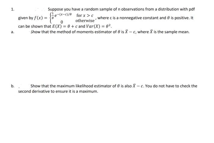 1.
Suppose you have a random sample of n observations from a distribution with pdf
(e-(x-c)/e for x> c
given by f (x) =
,where c is a nonnegative constant and 0 is positive. It
otherwise
can be shown that E (X) = 0 + c and Var(X) = 02.
Show that the method of moments estimator of e is X – c, where X is the sample mean.
a.
b..
Show that the maximum likelihood estimator of 0 is also X – c. You do not have to check the
second derivative to ensure it is a maximum.
