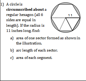 1) A circleis
circumscribed about a
regular hexagon (all 6
sides are equal in
11
length). If the radius is
11 inches long, find:
a) area of one sector formed as shown in
the illustration.
b) arc length of each sector.
c) area of each segment.
