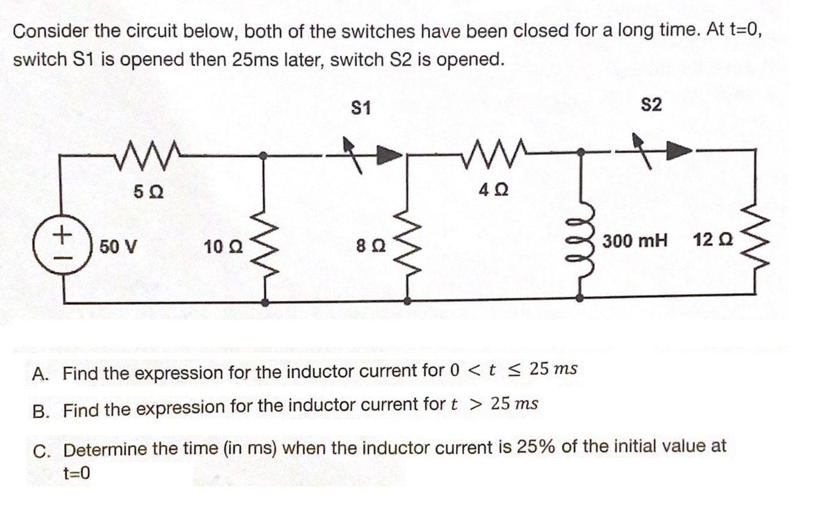 Consider the circuit below, both of the switches have been closed for a long time. At t=0,
switch S1 is opened then 25ms later, switch S2 is opened.
+1
ww
5Q
50 V
10 Q
$1
8Q
www
4Ω
$2
300 mH
12 Ω
A. Find the expression for the inductor current for 0 < t ≤ 25 ms
B. Find the expression for the inductor current for t> 25 ms
C. Determine the time (in ms) when the inductor current is 25% of the initial value at
t=0