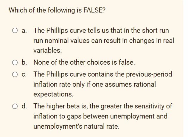 Which of the following is FALSE?
O a. The Phillips curve tells us that in the short run
run nominal values can result in changes in real
variables.
O b. None of the other choices is false.
The Phillips curve contains the previous-period
inflation rate only if one assumes rational
expectations.
Od. The higher beta is, the greater the sensitivity of
inflation to gaps between unemployment and
unemployment's natural rate.