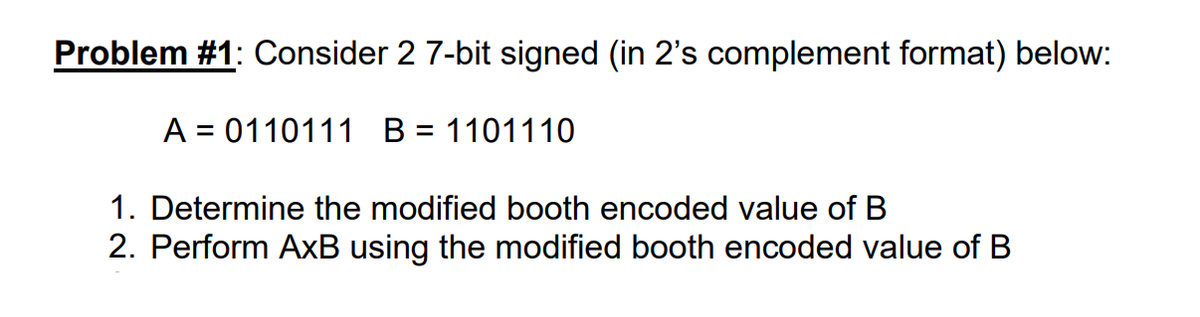 Problem #1: Consider 2 7-bit signed (in 2's complement format) below:
A = 0110111 B = 1101110
1. Determine the modified booth encoded value of B
2. Perform AxB using the modified booth encoded value of B