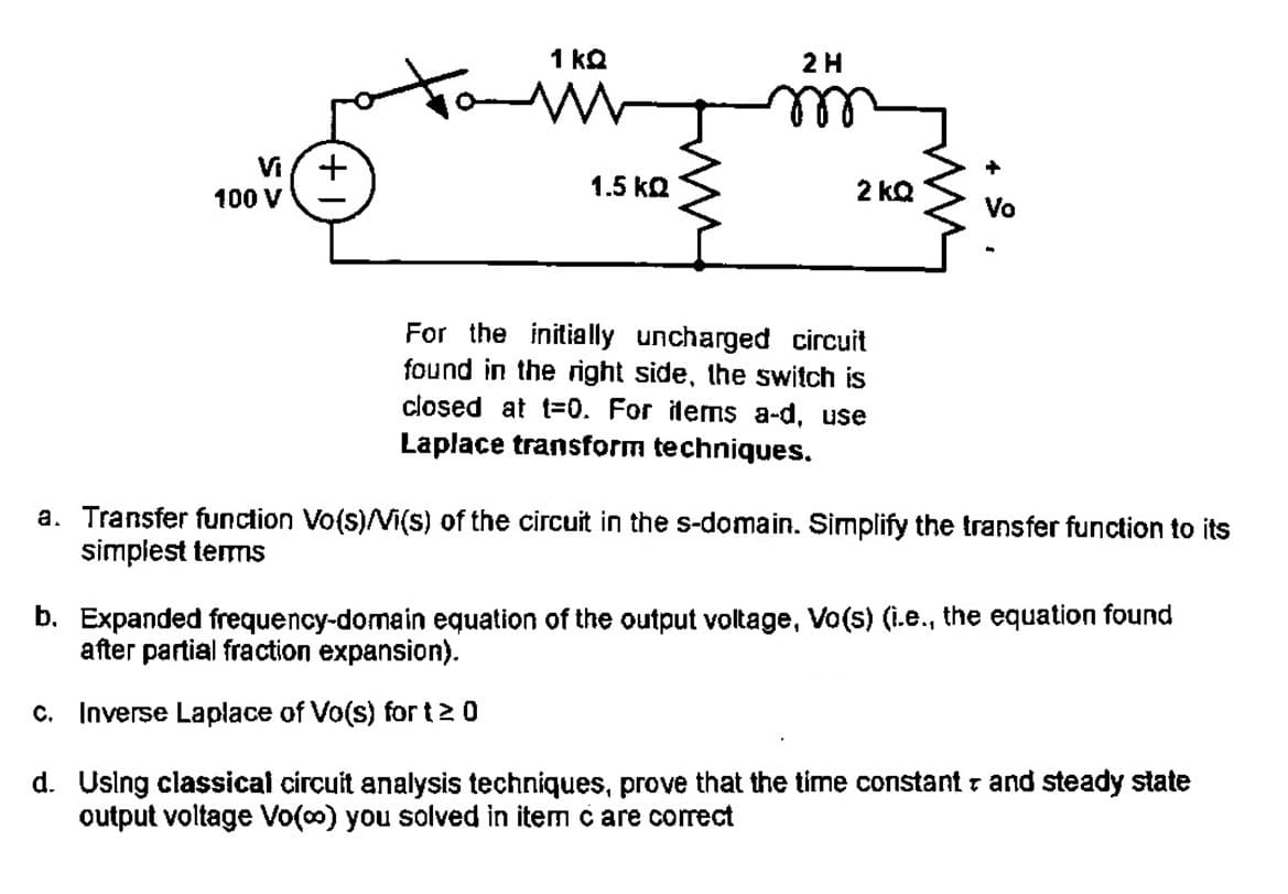 6
+
Vi
100 V
1 kQ
1.5 ΚΩ
2 H
2 KQ
For the initially uncharged circuit
found in the right side, the switch is
closed at t=0. For items a-d, use
Laplace transform techniques.
+
Vo
a. Transfer function Vo(s)/Vi(s) of the circuit in the s-domain. Simplify the transfer function to its
simplest terms
b. Expanded frequency-domain equation of the output voltage, Vo(s) (i.e., the equation found
after partial fraction expansion).
c. Inverse Laplace of Vo(s) fort 20
d.
Using classical circuit analysis techniques, prove that the time constant and steady state
output voltage Vo(∞) you solved in item c are correct