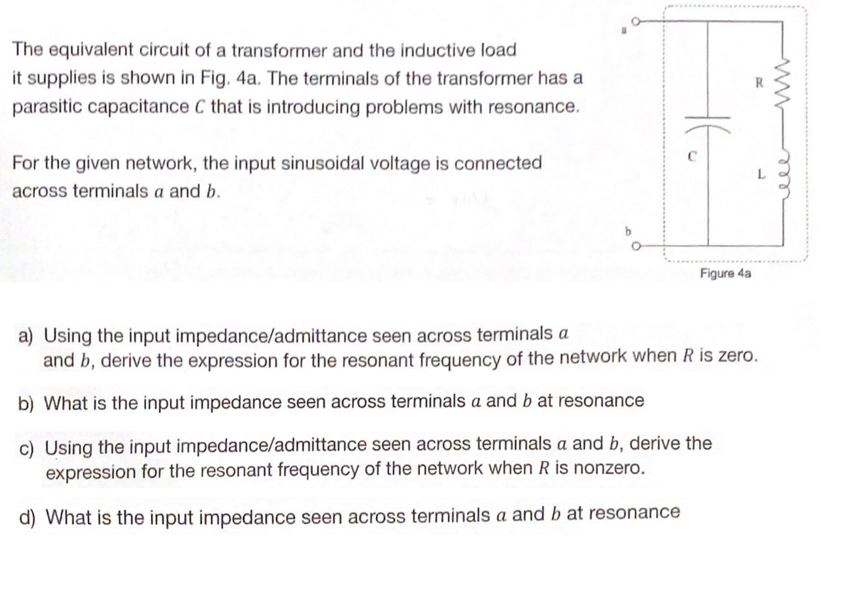 The equivalent circuit of a transformer and the inductive load
it supplies is shown in Fig. 4a. The terminals of the transformer has a
parasitic capacitance C that is introducing problems with resonance.
For the given network, the input sinusoidal voltage is connected
across terminals a and b.
HE
Figure 4a
a) Using the input impedance/admittance seen across terminals a
and b, derive the expression for the resonant frequency of the network when R is zero.
b) What is the input impedance seen across terminals a and b at resonance
c) Using the input impedance/admittance seen across terminals a and b, derive the
expression for the resonant frequency of the network when R is nonzero.
d) What is the input impedance seen across terminals a and b at resonance
ele