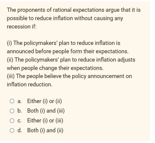 The proponents of rational expectations argue that it is
possible to reduce inflation without causing any
recession if:
(i) The policymakers' plan to reduce inflation is
announced before people form their expectations.
(ii) The policymakers' plan to reduce inflation adjusts
when people change their expectations.
(iii) The people believe the policy announcement on
inflation reduction.
Either (i) or (ii)
Both (i) and (iii)
O c.
c.
Either (i) or (iii)
O d. Both (i) and (ii)
a.
O b.