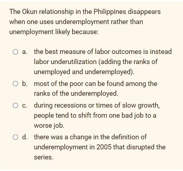 The Okun relationship in the Philippines disappears
when one uses underemployment rather than
unemployment likely because:
the best measure of labor outcomes is instead
labor underutilization (adding the ranks of
unemployed and underemployed).
O b. most of the poor can be found among the
ranks of the underemployed.
O c. during recessions or times of slow growth,
people tend to shift from one bad job to a
worse job.
O d. there was a change in the definition of
underemployment in 2005 that disrupted the
series.