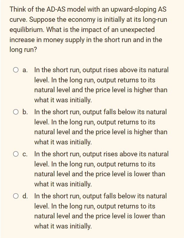 Think of the AD-AS model with an upward-sloping AS
curve. Suppose the economy is initially at its long-run
equilibrium. What is the impact of an unexpected
increase in money supply in the short run and in the
long run?
O a. In the short run, output rises above its natural
level. In the long run, output returns to its
natural level and the price level is higher than
what it was initially.
O b. In the short run, output falls below its natural
level. In the long run, output returns to its
natural level and the price level is higher than
what it was initially.
O c. In the short run, output rises above its natural
level. In the long run, output returns to its
natural level and the price level is lower than
what it was initially.
O d. In the short run, output falls below its natural
level. In the long run, output returns to its
natural level and the price level is lower than
what it was initially.