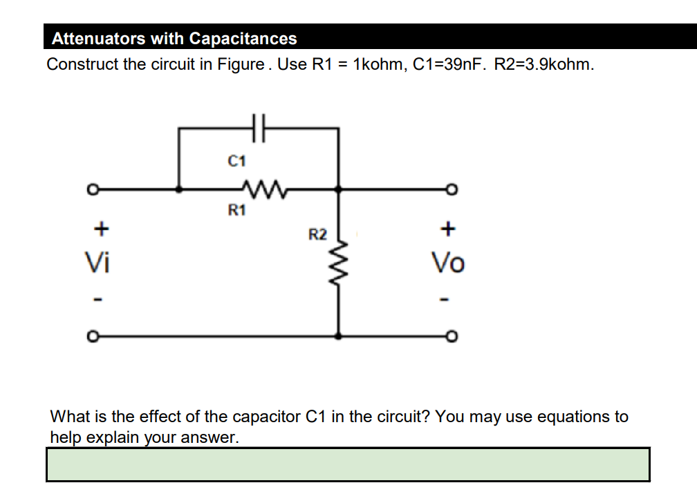 Attenuators with Capacitances
Construct the circuit in Figure. Use R1 = 1kohm, C1-39nF. R2=3.9kohm.
Vi
C1
R1
HH
R2
Vo
What is the effect of the capacitor C1 in the circuit? You may use equations to
help explain your answer.