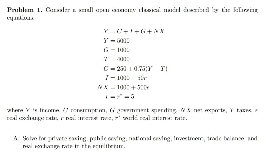 Problem 1. Consider a small open economy classical model described by the following
equations:
Y=C+I+G+ NX
Y = 5000
G = 1000
T = 4000
C = 250 +0.75(Y - T)
I = 1000 - 50r
NX = 1000+ 500€
r = r* = 5
where Y is income, C consumption, G government spending, NX net exports, T taxes, €
real exchange rate, r real interest rate, r* world real interest rate.
A. Solve for private saving, public saving, national saving, investment, trade balance, and
real exchange rate in the equilibrium.