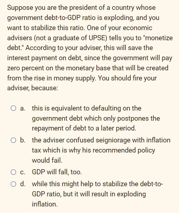 Suppose you are the president of a country whose
government debt-to-GDP ratio is exploding, and you
want to stabilize this ratio. One of your economic
advisers (not a graduate of UPSE) tells you to "monetize
debt." According to your adviser, this will save the
interest payment on debt, since the government will pay
zero percent on the monetary base that will be created
from the rise in money supply. You should fire your
adviser, because:
this is equivalent to defaulting on the
government debt which only postpones the
repayment of debt to a later period.
O b. the adviser confused seigniorage with inflation
tax which is why his recommended policy
would fail.
O c.
O d.
GDP will fall, too.
while this might help to stabilize the debt-to-
GDP ratio, but it will result in exploding
inflation.